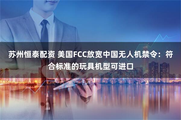 苏州恒泰配资 美国FCC放宽中国无人机禁令：符合标准的玩具机型可进口