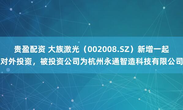 贵盈配资 大族激光（002008.SZ）新增一起对外投资，被投资公司为杭州永通智造科技有限公司