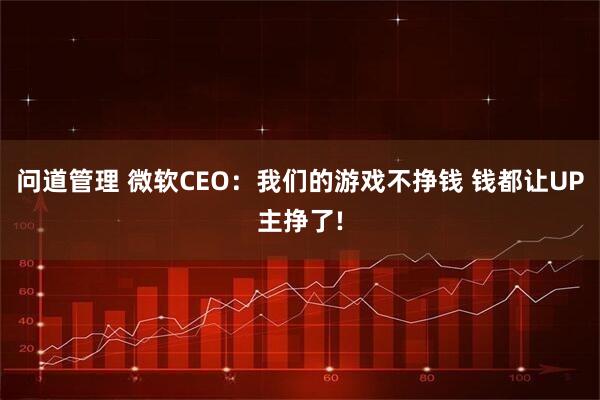 问道管理 微软CEO:我们的游戏不挣钱 钱都让UP主挣了!