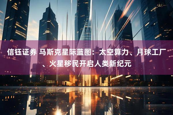 信钰证券 马斯克星际蓝图：太空算力、月球工厂、火星移民开启人类新纪元
