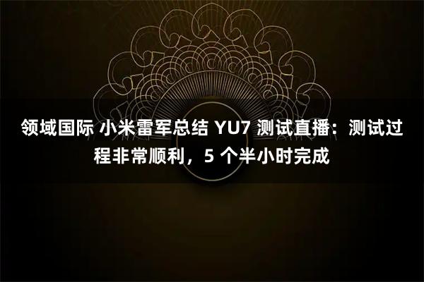 领域国际 小米雷军总结 YU7 测试直播：测试过程非常顺利，5 个半小时完成