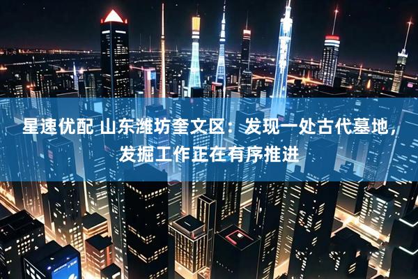星速优配 山东潍坊奎文区：发现一处古代墓地，发掘工作正在有序推进
