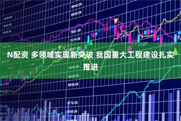 N配资 多领域实现新突破 我国重大工程建设扎实推进