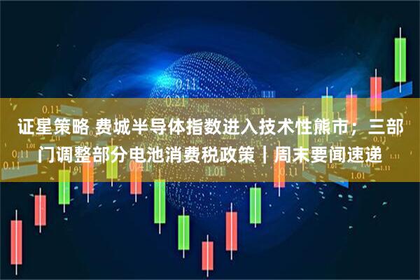 证星策略 费城半导体指数进入技术性熊市;三部门调整部分电池消费税政策|周末要闻速递