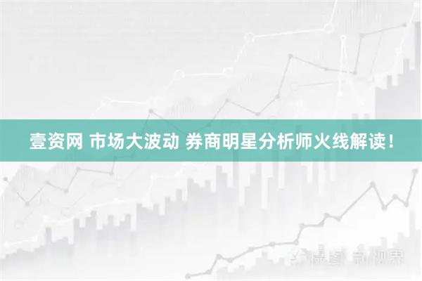 壹资网 市场大波动 券商明星分析师火线解读！