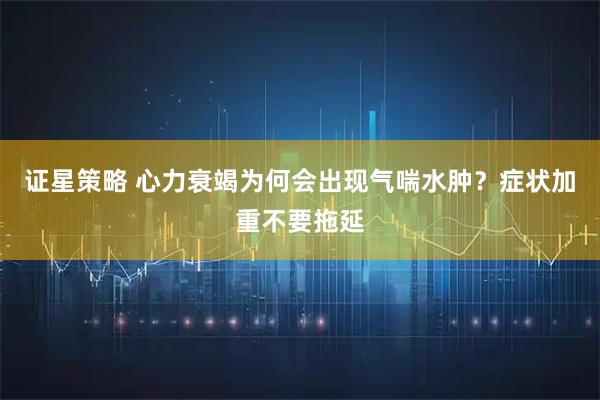 证星策略 心力衰竭为何会出现气喘水肿？症状加重不要拖延