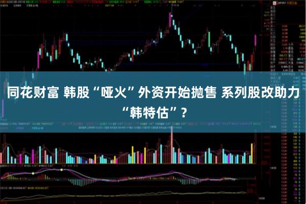同花财富 韩股“哑火”外资开始抛售 系列股改助力“韩特估”？