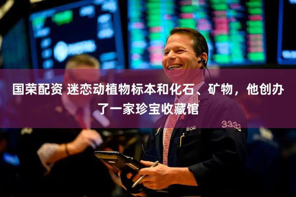 国荣配资 迷恋动植物标本和化石、矿物，他创办了一家珍宝收藏馆
