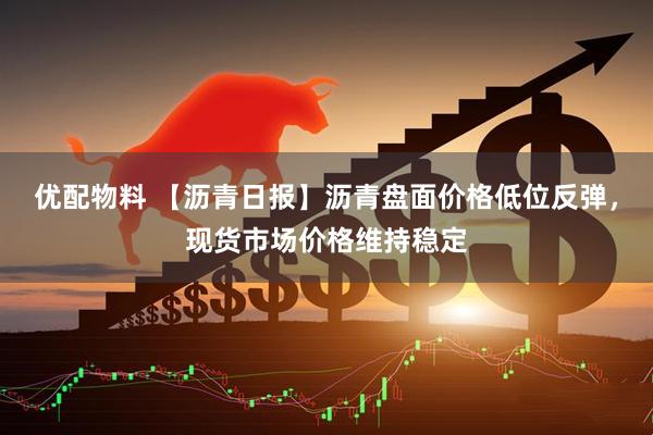 优配物料 【沥青日报】沥青盘面价格低位反弹，现货市场价格维持稳定
