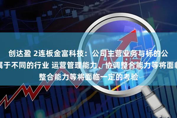 创达盈 2连板金富科技：公司主营业务与标的公司主营业务属于不同的行业 运营管理能力、协调整合能力等将面临一定的考验