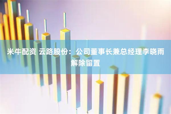 米牛配资 云路股份：公司董事长兼总经理李晓雨解除留置