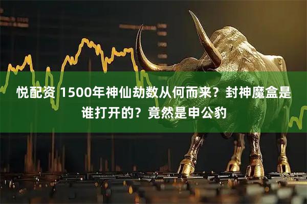 悦配资 1500年神仙劫数从何而来？封神魔盒是谁打开的？竟然是申公豹