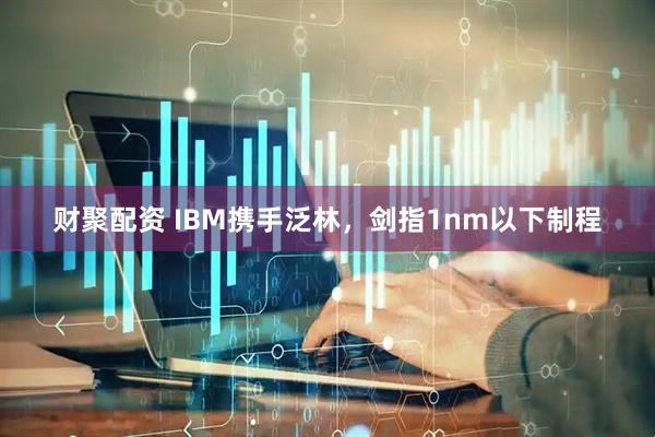 财聚配资 IBM携手泛林，剑指1nm以下制程