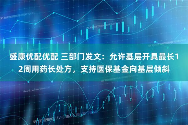 盛康优配优配 三部门发文：允许基层开具最长12周用药长处方，支持医保基金向基层倾斜