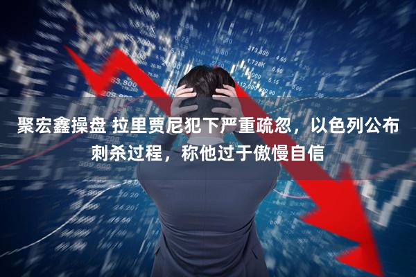 聚宏鑫操盘 拉里贾尼犯下严重疏忽，以色列公布刺杀过程，称他过于傲慢自信