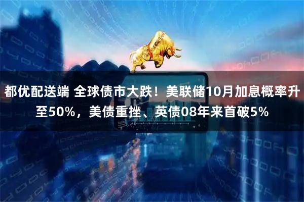 都优配送端 全球债市大跌！美联储10月加息概率升至50%，美债重挫、英债08年来首破5%