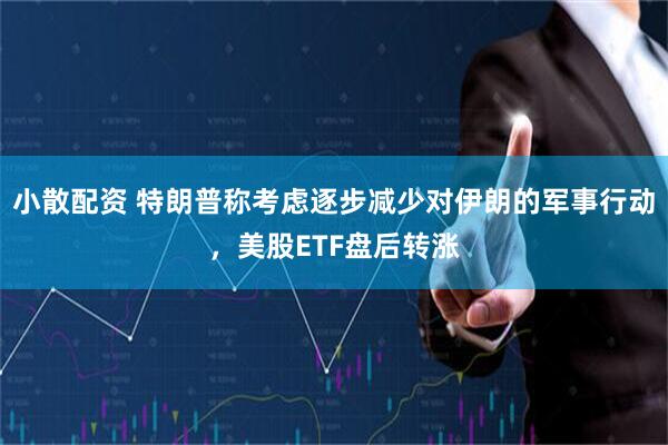 小散配资 特朗普称考虑逐步减少对伊朗的军事行动，美股ETF盘后转涨