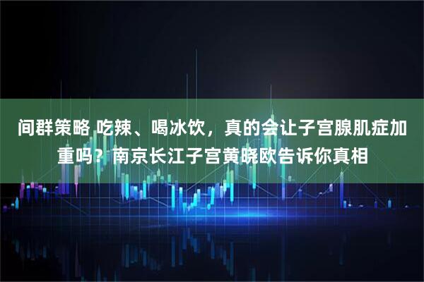 间群策略 吃辣、喝冰饮,真的会让子宫腺肌症加重吗?南京长江子宫黄晓欧告诉你真相