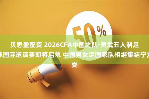 贝思盈配资 2026CFA中国之队·灵武五人制足球国际邀请赛即将启幕 中国男女足国家队相继集结宁夏
