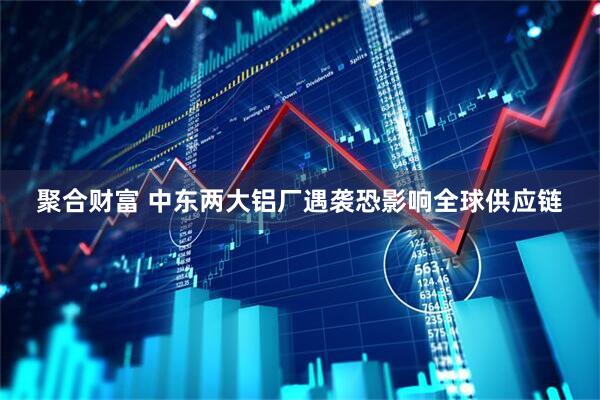 聚合财富 中东两大铝厂遇袭恐影响全球供应链