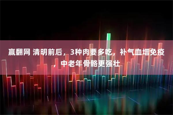 赢翻网 清明前后，3种肉要多吃，补气血增免疫，中老年骨骼更强壮