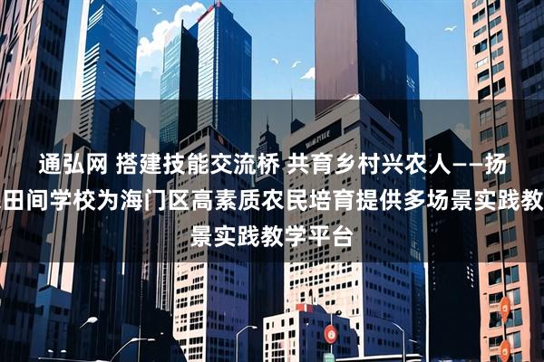 通弘网 搭建技能交流桥 共育乡村兴农人——扬州农民田间学校为海门区高素质农民培育提供多场景实践教学平台