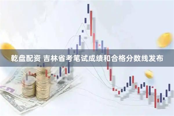 乾盘配资 吉林省考笔试成绩和合格分数线发布