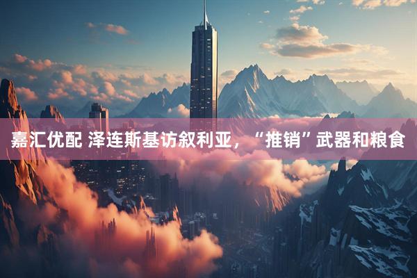 嘉汇优配 泽连斯基访叙利亚，“推销”武器和粮食