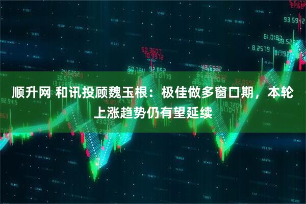 顺升网 和讯投顾魏玉根:极佳做多窗口期,本轮上涨趋势仍有望延续