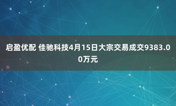 启盈优配 佳驰科技4月15日大宗交易成交9383.00万元
