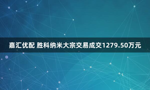 嘉汇优配 胜科纳米大宗交易成交1279.50万元