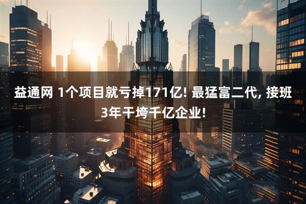 益通网 1个项目就亏掉171亿! 最猛富二代, 接班3年干垮千亿企业!