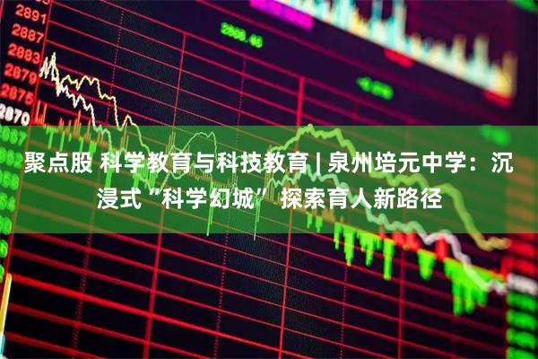 聚点股 科学教育与科技教育 | 泉州培元中学：沉浸式“科学幻城” 探索育人新路径