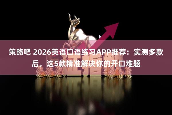 策略吧 2026英语口语练习APP推荐：实测多款后，这5款精准解决你的开口难题