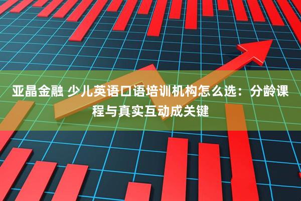 亚晶金融 少儿英语口语培训机构怎么选：分龄课程与真实互动成关键
